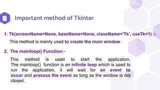 Important method of Tkinter
This method is used to start the application.
The mainloop() function is an infinite loop which is used to
run the application, it will wait for an event to
occur and process the event as long as the window is not
closed.
2. The mainloop() Function:-
This method is mainly used to create the main window.
1. Tk(screenName=None, baseName=None, className='Tk', useTk=1) :-
 