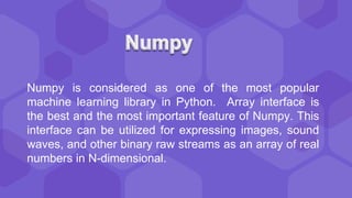 Numpy is considered as one of the most popular
machine learning library in Python. Array interface is
the best and the most important feature of Numpy. This
interface can be utilized for expressing images, sound
waves, and other binary raw streams as an array of real
numbers in N-dimensional.
 