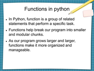 Functions in python
 In Python, function is a group of related
statements that perform a specific task.
 Functions help break our program into smaller
and modular chunks.
 As our program grows larger and larger,
functions make it more organized and
manageable.
 