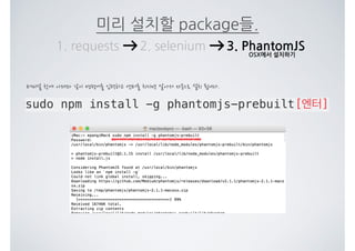 미리 설치할 package들.
1. requests 2. selenium 3. PhantomJS
sudo npm install -g phantomjs-prebuilt[엔터]
터미널 창에 아래와 같이 명령어를 입력하고 엔터를 치시면 알아서 자동으로 설치 됩니다.
OSX에서 설치하기
 