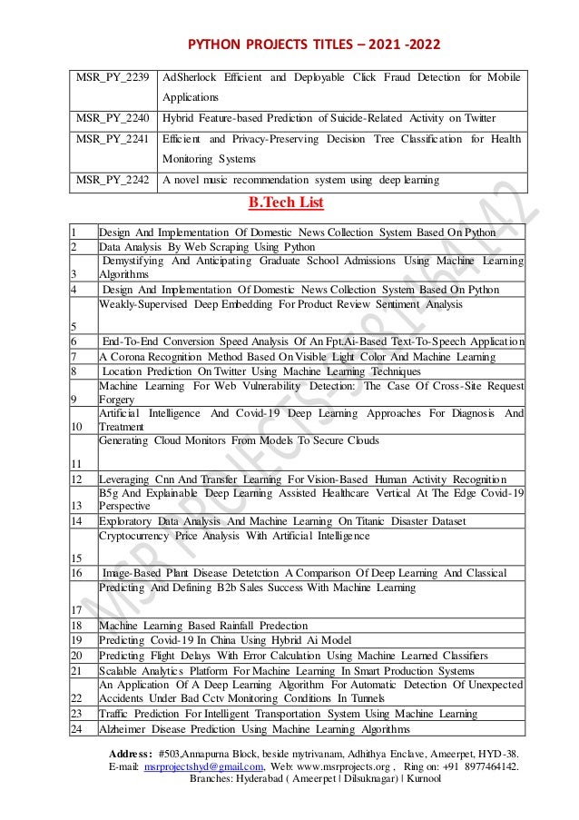 PYTHON PROJECTS TITLES – 2021 -2022
Address: #503,Annapurna Block, beside mytrivanam, Adhithya Enclave, Ameerpet, HYD-38.
E-mail: msrprojectshyd@gmail.com, Web: www.msrprojects.org , Ring on: +91 8977464142.
Branches: Hyderabad ( Ameerpet | Dilsuknagar) | Kurnool
MSR_PY_2239 AdSherlock Efficient and Deployable Click Fraud Detection for Mobile
Applications
MSR_PY_2240 Hybrid Feature-based Prediction of Suicide-Related Activity on Twitter
MSR_PY_2241 Efficient and Privacy-Preserving Decision Tree Classification for Health
Monitoring Systems
MSR_PY_2242 A novel music recommendation system using deep learning
B.Tech List
1 Design And Implementation Of Domestic News Collection System Based On Python
2 Data Analysis By Web Scraping Using Python
3
Demystifying And Anticipating Graduate School Admissions Using Machine Learning
Algorithms
4 Design And Implementation Of Domestic News Collection System Based On Python
5
Weakly-Supervised Deep Embedding For Product Review Sentiment Analysis
6 End-To-End Conversion Speed Analysis Of An Fpt.Ai-Based Text-To-Speech Application
7 A Corona Recognition Method Based On Visible Light Color And Machine Learning
8 Location Prediction On Twitter Using Machine Learning Techniques
9
Machine Learning For Web Vulnerability Detection: The Case Of Cross-Site Request
Forgery
10
Artificial Intelligence And Covid-19 Deep Learning Approaches For Diagnosis And
Treatment
11
Generating Cloud Monitors From Models To Secure Clouds
12 Leveraging Cnn And Transfer Learning For Vision-Based Human Activity Recognition
13
B5g And Explainable Deep Learning Assisted Healthcare Vertical At The Edge Covid-19
Perspective
14 Exploratory Data Analysis And Machine Learning On Titanic Disaster Dataset
15
Cryptocurrency Price Analysis With Artificial Intelligence
16 Image-Based Plant Disease Detetction A Comparison Of Deep Learning And Classical
17
Predicting And Defining B2b Sales Success With Machine Learning
18 Machine Learning Based Rainfall Predection
19 Predicting Covid-19 In China Using Hybrid Ai Model
20 Predicting Flight Delays With Error Calculation Using Machine Learned Classifiers
21 Scalable Analytics Platform For Machine Learning In Smart Production Systems
22
An Application Of A Deep Learning Algorithm For Automatic Detection Of Unexpected
Accidents Under Bad Cctv Monitoring Conditions In Tunnels
23 Traffic Prediction For Intelligent Transportation System Using Machine Learning
24 Alzheimer Disease Prediction Using Machine Learning Algorithms
 
