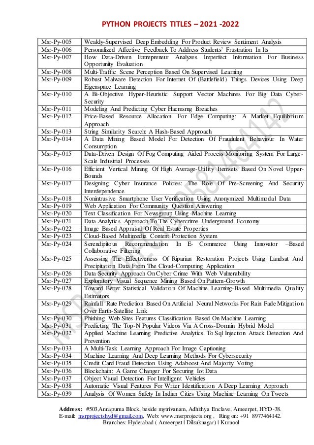 PYTHON PROJECTS TITLES – 2021 -2022
Address: #503,Annapurna Block, beside mytrivanam, Adhithya Enclave, Ameerpet, HYD-38.
E-mail: msrprojectshyd@gmail.com, Web: www.msrprojects.org , Ring on: +91 8977464142.
Branches: Hyderabad ( Ameerpet | Dilsuknagar) | Kurnool
Msr-Py-005 Weakly-Supervised Deep Embedding For Product Review Sentiment Analysis
Msr-Py-006 Personalized Affective Feedback To Address Students’ Frustration In Its
Msr-Py-007 How Data-Driven Entrepreneur Analyzes Imperfect Information For Business
Opportunity Evaluation
Msr-Py-008 Multi-Traffic Scene Perception Based On Supervised Learning
Msr-Py-009 Robust Malware Detection For Internet Of (Battlefield) Things Devices Using Deep
Eigenspace Learning
Msr-Py-010 A Bi-Objective Hyper-Heuristic Support Vector Machines For Big Data Cyber-
Security
Msr-Py-011 Modeling And Predicting Cyber Hacmsrng Breaches
Msr-Py-012 Price-Based Resource Allocation For Edge Computing: A Market Equilibrium
Approach
Msr-Py-013 String Similarity Search: A Hash-Based Approach
Msr-Py-014 A Data Mining Based Model For Detection Of Fraudulent Behaviour In Water
Consumption
Msr-Py-015 Data-Driven Design Of Fog Computing Aided Process Monitoring System For Large-
Scale Industrial Processes
Msr-Py-016 Efficient Vertical Mining Of High Average-Utility Itemsets Based On Novel Upper-
Bounds
Msr-Py-017 Designing Cyber Insurance Policies: The Role Of Pre-Screening And Security
Interdependence
Msr-Py-018 Nonintrusive Smartphone User Verification Using Anonymized Multimodal Data
Msr-Py-019 Web Application For Community Question Answering
Msr-Py-020 Text Classification For Newsgroup Using Machine Learning
Msr-Py-021 Data Analytics Approach To The Cybercrime Underground Economy
Msr-Py-022 Image Based Appraisal Of Real Estate Properties
Msr-Py-023 Cloud-Based Multimedia Content Protection System
Msr-Py-024 Serendipitous Recommendation In E- Commerce Using Innovator –Based
Collaborative Filtering
Msr-Py-025 Assessing The Effectiveness Of Riparian Restoration Projects Using Landsat And
Precipitation Data From The Cloud-Computing Application
Msr-Py-026 Data Security Approach On Cyber Crime With Web Vulnerability
Msr-Py-027 Exploratory Visual Sequence Mining Based On Pattern-Growth
Msr-Py-028 Toward Better Statistical Validation Of Machine Learning-Based Multimedia Quality
Estimators
Msr-Py-029 Rainfall Rate Prediction Based On Artificial Neural Networks For Rain Fade Mitigation
Over Earth-Satellite Link
Msr-Py-030 Phishing Web Sites Features Classification Based On Machine Learning
Msr-Py-031 Predicting The Top-N Popular Videos Via A Cross-Domain Hybrid Model
Msr-Py-032 Applied Machine Learning Predictive Analytics To Sql Injection Attack Detection And
Prevention
Msr-Py-033 A Multi-Task Learning Approach For Image Captioning
Msr-Py-034 Machine Learning And Deep Learning Methods For Cybersecurity
Msr-Py-035 Credit Card Fraud Detection Using Adaboost And Majority Voting
Msr-Py-036 Blockchain: A Game Changer For Securing Iot Data
Msr-Py-037 Object Visual Detection For Intelligent Vehicles
Msr-Py-038 Automatic Visual Features For Writer Identification A Deep Learning Approach
Msr-Py-039 Analysis Of Women Safety In Indian Cities Using Machine Learning On Tweets
 