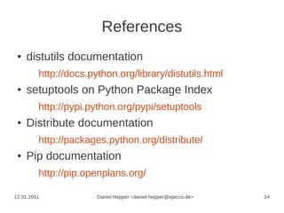 References
 ●   distutils documentation
         http://docs.python.org/library/distutils.html
 ●   setuptools on Python Package Index
         http://pypi.python.org/pypi/setuptools
 ●   Distribute documentation
         http://packages.python.org/distribute/
 ●   Pip documentation
         http://pip.openplans.org/

12.01.2011             Daniel Hepper <daniel.hepper@epicco.de>   14
 