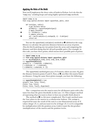 Boids: Simulating a Flock   77
Applying the Rules of the Boids
Now you’ll implement the three rules of boids in Python. Let’s do this the
“numpy way,” avoiding loops and using highly optimized numpy methods.
import numpy as np
from scipy.spatial.distance import squareform, pdist, cdist
def test2(pos, radius):
# get distance matrix
u distMatrix = squareform(pdist(pos))
# apply threshold
v D = distMatrix < radius
# compute velocity
w vel = pos*D.sum(axis=1).reshape(N, 1) - D.dot(pos)
return vel
You use the squareform() and pdist() methods at u (defined in the scipy
library) to calculate the pairwise distances between an array of points.
(You do this by picking any two points from the array and computing the
distance and then doing that for all such possible pairs.) For example, in
this code, you have three points, which means three possible pairs of points:
>>> import numpy as np
>>> from scipy.spatial.distance import squareform, pdist
>>> x = np.array([[0.0, 0.0], [1.0, 1.0], [2.0, 2.0]])
>>> squareform(pdist(x))
array([[ 0. , 1.41421356, 2.82842712],
[ 1.41421356, 0. , 1.41421356],
[ 2.82842712, 1.41421356, 0. ]])
The squareform() method gives you a 3×3 matrix, where an entry Mij gives
the distance between points Pi and Pj. Next, at v, you filter this matrix based
on distance. Using the same three-point example, you have the following:
>>> squareform(pdist(x)) < 1.4
array([[ True, False, False],
[False, True, False],
[False, False, True]], dtype=bool)
The < comparison sets the matrix entry for all distance pairs with a dis-
tance less than the given threshold, in this case, 1.4. This compact method
of expressing what you want is closer to how you actually think about it.
The method at w is a bit more complicated. The D.sum() method sums
the True values in the matrix in a column-wise fashion. The reshape is
required because the result of the sum is a one-dimensional array of N
­
values (shape (N, )), and you want it to be of shape (N, 1) so it’s compatible
for multiplication with the position array. D.dot() is just the dot product
(multiplication) of the matrix and the position vector.
www.it-ebooks.info
 