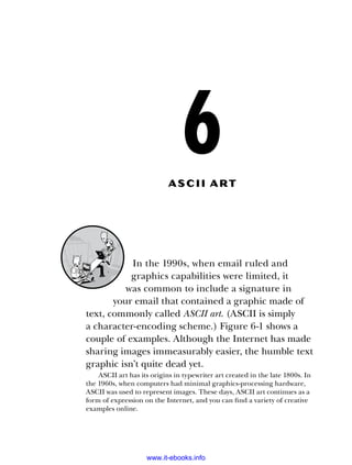 6
ASCII A r t
In the 1990s, when email ruled and
­
graphics capabilities were limited, it
was common to include a signature in
your email that contained a graphic made of
text, commonly called ASCII art. (ASCII is simply
a character-­
encoding scheme.) Figure 6-1 shows a
couple of examples. Although the Internet has made
sharing images immeasurably easier, the humble text
graphic isn’t quite dead yet.
ASCII art has its origins in typewriter art created in the late 1800s. In
the 1960s, when computers had minimal graphics-processing hardware,
ASCII was used to represent images. These days, ASCII art continues as a
form of expression on the Internet, and you can find a variety of creative
examples online.
www.it-ebooks.info
 