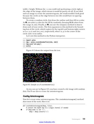 Autostereograms   123
width × height. Without the -r, you could end up drawing a circle right at
the edge of the image, which means it would be partly cut off. If you tiled
such an image to create the autostereogram, the result wouldn’t look good
because the circles at the edge between two tiles would have no spacing
between them.
To create a random circle, first draw the outline and then fill in a color.
At z, you select a color for the fill by randomly choosing RGB values from
the range [0, 255]. Finally, at {, you use the ellipse() method in draw to
draw each of your circles. The first argument to this method is the bound-
ing box of the circle, which is given by the top-left and bottom-right corners
as (x-r, y-r) and (x+r, y+r), respectively, where (x, y) is the center of the
circle and r is its radius.
Let’s test this method in the Python interpreter.
>>> import autos
>>> img = autos.createRandomTile((256, 256))
>>> img.save('out.png')
>>> exit()
Figure 8-5 shows the output from the test.
Figure 8-5: Sample run of createRandomTile()
As you can see in Figure 8-5, you have created a tile image with random
dots. You’ll use this to create the autostereogram.
Creating Autostereograms
Now let’s create some autostereograms. The createAutostereogram() method
does most of the work. Here it is:
def createAutostereogram(dmap, tile):
# convert the depth map to a single channel if needed
u if dmap.mode is not 'L':
dmap = dmap.convert('L')
www.it-ebooks.info
 