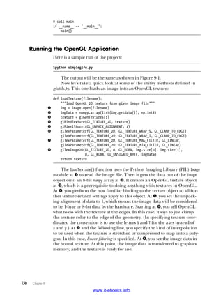 156   Chapter 9
# call main
if __name__ == '__main__':
main()
Running the OpenGL Application
Here is a sample run of the project:
$python simpleglfw.py
The output will be the same as shown in Figure 9-1.
Now let’s take a quick look at some of the utility methods defined in
glutils.py. This one loads an image into an OpenGL texture:
def loadTexture(filename):
"""load OpenGL 2D texture from given image file"""
u img = Image.open(filename)
v imgData = numpy.array(list(img.getdata()), np.int8)
w texture = glGenTextures(1)
x glBindTexture(GL_TEXTURE_2D, texture)
y glPixelStorei(GL_UNPACK_ALIGNMENT, 1)
z glTexParameterf(GL_TEXTURE_2D, GL_TEXTURE_WRAP_S, GL_CLAMP_TO_EDGE)
glTexParameterf(GL_TEXTURE_2D, GL_TEXTURE_WRAP_T, GL_CLAMP_TO_EDGE)
{ glTexParameterf(GL_TEXTURE_2D, GL_TEXTURE_MAG_FILTER, GL_LINEAR)
glTexParameterf(GL_TEXTURE_2D, GL_TEXTURE_MIN_FILTER, GL_LINEAR)
| glTexImage2D(GL_TEXTURE_2D, 0, GL_RGBA, img.size[0], img.size[1],
0, GL_RGBA, GL_UNSIGNED_BYTE, imgData)
return texture
The loadTexture() function uses the Python Imaging Library (PIL) Image
module at u to read the image file. Then it gets the data out of the Image
object onto an 8-bit numpy array at v. It creates an OpenGL texture object
at w, which is a prerequisite to doing anything with textures in OpenGL.
At x, you perform the now familiar binding to the texture object so all fur-
ther texture-related settings apply to this object. At y, you set the unpack-
ing alignment of data to 1, which means the image data will be considered
to be 1-byte or 8-bit data by the hardware. Starting at z, you tell OpenGL
what to do with the texture at the edges. In this case, it says to just clamp
the texture color to the edge of the geometry. (In specifying texture coor-
dinates, the convention is to use the letters S and T for the axes instead of
x and y.) At { and the following line, you specify the kind of interpolation
to be used when the texture is stretched or compressed to map onto a poly-
gon. In this case, linear filtering is specified. At |, you set the image data in
the bound texture. At this point, the image data is transferred to graphics
memory, and the texture is ready for use.
www.it-ebooks.info
 