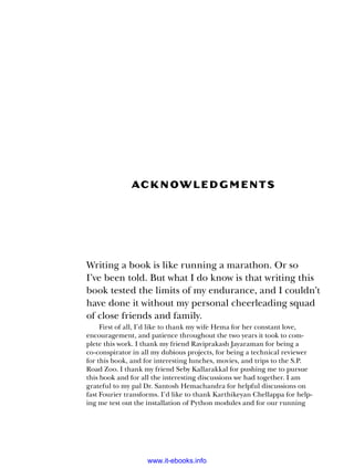Ack now l e dg m e n t s
Writing a book is like running a marathon. Or so
I’ve been told. But what I do know is that writing this
book tested the limits of my endurance, and I couldn’t
have done it without my personal cheerleading squad
of close friends and family.
First of all, I’d like to thank my wife Hema for her constant love,
encouragement, and patience throughout the two years it took to com-
plete this work. I thank my friend Raviprakash Jayaraman for being a
co-­
conspirator in all my dubious projects, for being a technical reviewer
for this book, and for interesting lunches, movies, and trips to the S.P.
Road Zoo. I thank my friend Seby Kallarakkal for pushing me to pursue
this book and for all the interesting discussions we had together. I am
grateful to my pal Dr. Santosh Hemachandra for helpful discussions on
fast Fourier transforms. I’d like to thank Karthikeyan Chellappa for help-
ing me test out the installation of Python modules and for our running
www.it-ebooks.info
 