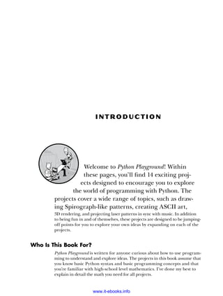 In t roduc t ion
Welcome to Python Playground! Within
these pages, you’ll find 14 exciting proj-
ects designed to encourage you to explore
the world of programming with Python. The
projects cover a wide range of topics, such as draw-
ing Spirograph-like patterns, creating ASCII art,
3D rendering, and projecting laser patterns in sync with music. In addition
to being fun in and of themselves, these projects are designed to be jumping-
off points for you to explore your own ideas by expanding on each of the
projects.
Who Is This Book For?
Python Playground is written for anyone curious about how to use program-
ming to understand and explore ideas. The projects in this book assume that
you know basic Python syntax and basic programming concepts and that
you’re familiar with high-school level mathematics. I’ve done my best to
explain in detail the math you need for all projects.
www.it-ebooks.info
 