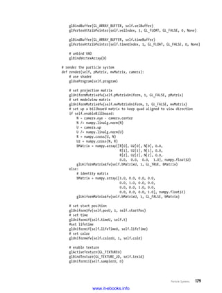 Particle Systems   179
glBindBuffer(GL_ARRAY_BUFFER, self.velBuffer)
glVertexAttribPointer(self.velIndex, 3, GL_FLOAT, GL_FALSE, 0, None)
glBindBuffer(GL_ARRAY_BUFFER, self.timeBuffer)
glVertexAttribPointer(self.time0Index, 1, GL_FLOAT, GL_FALSE, 0, None)
# unbind VAO
glBindVertexArray(0)
# render the particle system
def render(self, pMatrix, mvMatrix, camera):
# use shader
glUseProgram(self.program)
# set projection matrix
glUniformMatrix4fv(self.pMatrixUniform, 1, GL_FALSE, pMatrix)
# set modelview matrix
glUniformMatrix4fv(self.mvMatrixUniform, 1, GL_FALSE, mvMatrix)
# set up a billboard matrix to keep quad aligned to view direction
if self.enableBillboard:
N = camera.eye - camera.center
N /= numpy.linalg.norm(N)
U = camera.up
U /= numpy.linalg.norm(U)
R = numpy.cross(U, N)
U2 = numpy.cross(N, R)
bMatrix = numpy.array([R[0], U2[0], N[0], 0.0,
R[1], U2[1], N[1], 0.0,
R[2], U2[2], N[2], 0.0,
0.0, 0.0, 0.0, 1.0], numpy.float32)
glUniformMatrix4fv(self.bMatrixU, 1, GL_TRUE, bMatrix)
else:
# identity matrix
bMatrix = numpy.array([1.0, 0.0, 0.0, 0.0,
0.0, 1.0, 0.0, 0.0,
0.0, 0.0, 1.0, 0.0,
0.0, 0.0, 0.0, 1.0], numpy.float32)
glUniformMatrix4fv(self.bMatrixU, 1, GL_FALSE, bMatrix)
# set start position
glUniform3fv(self.posU, 1, self.startPos)
# set time
glUniform1f(self.timeU, self.t)
#set lifetime
glUniform1f(self.lifeTimeU, self.lifeTime)
# set color
glUniform4fv(self.colorU, 1, self.col0)
# enable texture
glActiveTexture(GL_TEXTURE0)
glBindTexture(GL_TEXTURE_2D, self.texid)
glUniform1i(self.samplerU, 0)
www.it-ebooks.info
 
