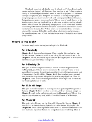 xx   Introduction
This book is not intended to be your first book on Python. I won’t walk
you through the basics. I will, however, show you how to use Python to solve a
variety of real-world problems in a series of nontrivial projects. As you work
through the projects, you’ll explore the nuances of the Python program-
ming language and learn how to work with some popular Python libraries.
But perhaps even more importantly, you’ll learn how to break down a prob-
lem into parts, develop an algorithm to solve that problem, and then imple-
ment a solution from the ground up using Python. It can be difficult to solve
real-world problems because they are often open-ended and require exper-
tise in various domains. But Python offers the tools to facilitate problem-
solving. Overcoming difficulties and finding solutions to real problems is
the most important part of your journey on the way to becoming an expert
programmer.
What’s in This Book?
Let’s take a quick tour through the chapters in this book.
Part I: Warming Up
Chapter 1 will show you how to parse iTunes playlist files and gather use-
ful information from them, such as track lengths and common tracks. In
Chapter 2, we use parametric equations and Turtle graphics to draw curves
like the ones generated by a Spirograph.
Part II: Simulating Life
This part is about using mathematical models to simulate phenomena.
In Chapter 3, you’ll learn how to implement the Conway’s Game of Life
algorithm to generate dynamic patterns that create other patterns as a sort
of simulation of artificial life. Chapter 4 will show you how to create real-
istic plucked string sounds using the Karplus-Strong algorithm. Then, in
Chapter 5, you’ll learn how to implement the Boids algorithm to simulate
the flocking behavior of birds.
Part III: Fun with Images
This part will introduce you to reading and manipulating 2D images with
Python. Chapter 6 shows you how to create ASCII art from an image. In
Chapter 7, you’ll make a photomosaic, and in Chapter 8, you’ll learn how
to generate autostereograms, which create the illusion of a 3D image.
Part IV: Enter 3D
The projects in this part use the OpenGL 3D graphics library. Chapter 9
introduces the basics of using OpenGL to create simple 3D graphics. In
Chapter 10, you’ll create a particle simulation—a fountain of fireworks that
uses math and OpenGL shaders for computation and rendering. Then in
www.it-ebooks.info
 