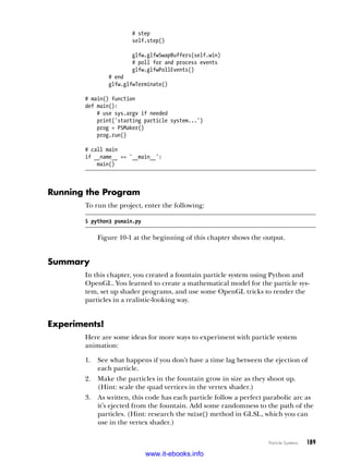 Particle Systems   189
# step
self.step()
glfw.glfwSwapBuffers(self.win)
# poll for and process events
glfw.glfwPollEvents()
# end
glfw.glfwTerminate()
# main() function
def main():
# use sys.argv if needed
print('starting particle system...')
prog = PSMaker()
prog.run()
# call main
if __name__ == '__main__':
main()
Running the Program
To run the project, enter the following:
$ python3 psmain.py
Figure 10-1 at the beginning of this chapter shows the output.
Summary
In this chapter, you created a fountain particle system using Python and
OpenGL. You learned to create a mathematical model for the particle sys-
tem, set up shader programs, and use some OpenGL tricks to render the
particles in a realistic-looking way.
Experiments!
Here are some ideas for more ways to experiment with particle system
animation:
1.	 See what happens if you don’t have a time lag between the ejection of
each particle.
2.	 Make the particles in the fountain grow in size as they shoot up.
(Hint: scale the quad vertices in the vertex shader.)
3.	 As written, this code has each particle follow a perfect parabolic arc as
it’s ejected from the fountain. Add some randomness to the path of the
particles. (Hint: research the noise() method in GLSL, which you can
use in the vertex shader.)
www.it-ebooks.info
 