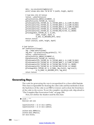 200   Chapter 11
data = np.concatenate(imgDataList)
print('volume data dims: %d %d %d' % (width, height, depth))
# load data into 3D texture
texture = glGenTextures(1)
glPixelStorei(GL_UNPACK_ALIGNMENT, 1)
glBindTexture(GL_TEXTURE_3D, texture)
glTexParameterf(GL_TEXTURE_3D, GL_TEXTURE_WRAP_S, GL_CLAMP_TO_EDGE)
glTexParameterf(GL_TEXTURE_3D, GL_TEXTURE_WRAP_T, GL_CLAMP_TO_EDGE)
glTexParameterf(GL_TEXTURE_3D, GL_TEXTURE_WRAP_R, GL_CLAMP_TO_EDGE)
glTexParameterf(GL_TEXTURE_3D, GL_TEXTURE_MAG_FILTER, GL_LINEAR)
glTexParameterf(GL_TEXTURE_3D, GL_TEXTURE_MIN_FILTER, GL_LINEAR)
glTexImage3D(GL_TEXTURE_3D, 0, GL_RED,
width, height, depth, 0,
GL_RED, GL_UNSIGNED_BYTE, data)
#return texture
return (texture, width, height, depth)
# load texture
def loadTexture(filename):
img = Image.open(filename)
img_data = np.array(list(img.getdata()), 'B')
texture = glGenTextures(1)
glPixelStorei(GL_UNPACK_ALIGNMENT,1)
glBindTexture(GL_TEXTURE_2D, texture)
glTexParameterf(GL_TEXTURE_2D, GL_TEXTURE_WRAP_S, GL_CLAMP_TO_EDGE)
glTexParameterf(GL_TEXTURE_2D, GL_TEXTURE_WRAP_T, GL_CLAMP_TO_EDGE)
glTexParameterf(GL_TEXTURE_2D, GL_TEXTURE_MAG_FILTER, GL_LINEAR)
glTexParameterf(GL_TEXTURE_2D, GL_TEXTURE_MIN_FILTER, GL_LINEAR)
glTexImage2D(GL_TEXTURE_2D, 0, GL_RGBA, img.size[0], img.size[1],
0, GL_RGBA, GL_UNSIGNED_BYTE, img_data)
return texture
Generating Rays
The code for generating the rays is encapsulated in a class called RayCube.
This class is responsible for drawing the color cube and has methods to draw
the back-faces of the cube to an FBO or texture and to draw the front-faces
of the cube to the screen. To see the complete raycube.py code, skip ahead to
“The Complete Ray Generation Code” on page 206.
First, let’s define the shaders used by this class:
u strVS = """
#version 330 core
layout(location = 1) in vec3 cubePos;
layout(location = 2) in vec3 cubeCol;
uniform mat4 uMVMatrix;
uniform mat4 uPMatrix;
out vec4 vColor;
www.it-ebooks.info
 