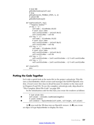 Volume Rendering   227
# bind VAO
glBindVertexArray(self.vao)
# draw
glDrawArrays(GL_TRIANGLE_STRIP, 0, 4)
# unbind VAO
glBindVertexArray(0)
def keyPressed(self, key):
"""keypress handler"""
if key == 'x':
self.mode = SliceRender.XSLICE
# reset slice index
self.currSliceIndex = int(self.Nx/2)
self.currSliceMax = self.Nx
elif key == 'y':
self.mode = SliceRender.YSLICE
# reset slice index
self.currSliceIndex = int(self.Ny/2)
self.currSliceMax = self.Ny
elif key == 'z':
self.mode = SliceRender.ZSLICE
# reset slice index
self.currSliceIndex = int(self.Nz/2)
self.currSliceMax = self.Nz
elif key == 'l':
self.currSliceIndex = (self.currSliceIndex + 1) % self.currSliceMax
elif key == 'r':
self.currSliceIndex = (self.currSliceIndex - 1) % self.currSliceMax
def close(self):
pass
Putting the Code Together
Let’s take a quick look at the main file in the project volrender.py. This file
uses a class RenderWin, which creates and manages the GLFW OpenGL win-
dow. (I won’t cover this class in detail because it’s similar to the class used
in Chapters 9 and 10.) To see the complete volrender.py code, skip ahead to
“The Complete Main File Code” on page 228.
In the initialization code for this class, you create the renderer as follows:
# load volume data
u self.volume = volreader.loadVolume(imageDir)
# create renderer
v self.renderer = RayCastRender(self.width, self.height, self.volume)
At u, you read the 3D data into an OpenGL texture. At v, you create
an object of type RayCastRender to display the data.
www.it-ebooks.info
 
