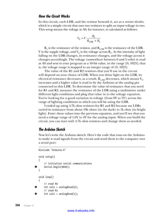 240   Chapter 12
How the Circuit Works
In this circuit, each LDR, and the resistor beneath it, act as a resistor divider,
which is a simple circuit that uses two resistors to split an input voltage in two.
This setup means the voltage at A0, for instance, is calculated as follows:
V V
R
R R
LDR
0
1
1
=
+
R1 is the resistance of the resistor, and Rldr is the resistance of the LDR.
V is the supply voltage, and V0 is the voltage across R1. As the intensity of light
falling on the LDR changes, its resistance changes, and the voltage across it
changes accordingly. The voltage (somewhere between 0 and 5 volts) is read
at A0 and sent to your program as a 10-bit value, in the range [0, 1023]; that
is, the voltage range is mapped to an integer range of [0, 1023].
The value of the R1 and R2 resistors that you’ll use in the circuit
will depend on your choice of LDR. When you shine light on the LDR, its
electrical resistance decreases; as a result, Rldr decreases, which means V0
increases and a higher value is read in by the Arduino at the analog pin
connected to this LDR. To determine the value of resistance that you need
for R1 and R2, measure the resistance of the LDR using a multimeter under
different light conditions and plug that value in to the voltage equation.
You’re looking for a good variation in voltage (from 0V to 5V) across the
range of lighting conditions in which you will be using the LDR.
I ended up using 4.7k ohm resistors for R1 and R2 because my LDRs
varied in resistance from about 10k ohms (in the dark) to 1k ohm (in bright
light). Enter these values into the previous equation, and you’ll see that you
need a voltage range of 1.6V to 4V for the analog input. When you build the
circuit, you can start with 4.7k ohm resistors and change them as needed.
The Arduino Sketch
Now let’s write the Arduino sketch. Here’s the code that runs on the Arduino
to make it read signals from the circuit and send them to the computer over
a serial port:
#include "Arduino.h"
void setup()
{
// initialize serial communications
u Serial.begin(9600);
}
void loop()
{
// read A0
v int val1 = analogRead(0);
// read A1
w int val2 = analogRead(1);
www.it-ebooks.info
 
