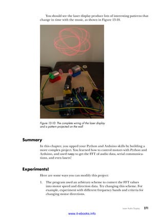 Laser Audio Display   271
You should see the laser display produce lots of interesting patterns that
change in time with the music, as shown in Figure 13-10.
Figure 13-10: The complete wiring of the laser display
and a pattern projected on the wall
Summary
In this chapter, you upped your Python and Arduino skills by building a
more complex project. You learned how to control motors with Python and
Arduino, and used numpy to get the FFT of audio data, serial communica-
tions, and even lasers!
Experiments!
Here are some ways you can modify this project:
1.	 The program used an arbitrary scheme to convert the FFT values
into motor speed and direction data. Try changing this scheme. For
example, experiment with different frequency bands and criteria for
changing motor directions.
www.it-ebooks.info
 