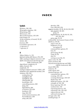 Symbols
2D slices, 192, 196
3D graphics pipeline, 136
3D printing, 309
3D textures, 193
3D transformations, 137–139
8-bit images, 91
16-bit resolution, of sound, 59, 62
555 IC, 305
@ syntax, 280
% (modulus operator), 46
// operator, 6
* operator, 8
A
Abbot, Edwin, A., 131
Adafruit_Python_DHT library, 274, 279
ADC (analog-to-digital converter), 237
AJAX (Asynchronous JavaScript and
XML) framework, 280
algorithmic complexity, 61
alpha channel, 164
amplitude, 58
analog-to-digital converter (ADC), 237
animation class, matplotlib module, 244
Arduino, 236, 249
analog data, 241
analogRead, 240
analogWrite, 261
ATmega328, 237
bootloader, 237
controlling motors, 260
delay, 241
digitalWrite, 260
ecosystem, 237–239
hardware, 237
loop, 240, 259
serial communications, 241
Serial Monitor, 238
setup, 240, 258
sketches, 238
Uno, 236–237, 254
argparse module, 10, 30, 48, 64, 244, 265
add_argument, 30, 265
group, 10
ArgumentParser, 10, 30, 80, 95, 110,
125, 244, 265
parse_args, 10, 30
artificial life. See Conway’s Game of Life
ASCII art, 89–90
aspect ratio, 91
brightness, 91, 92
averaging, 93
command line options, 95
font, 91
generating, 90–92
ramp, 91, 92
tiles, 91
writing to text file, 95
aspect ratio, 91, 138
assert method, 108
Asynchronous JavaScript and XML
(AJAX) framework, 280
Atmel AVR, 236
Audacity, 59
audio signal, 253
autostereograms, 117
command line options, 125
creating, 123–125
creating tiled image, 122–123
depth map, 120
depth perception, 119, 120
example of, 118, 128
linear spacing, 118, 119
random dots, 122
repeating patterns, 119
repeating a tile, 121–122
repeat interval, 124
wall-eyed viewing, 119
average color, 103
avoiding loops, 77
Index
www.it-ebooks.info
 