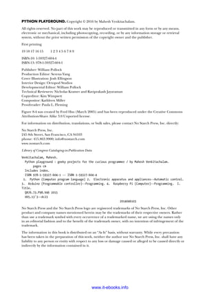 Python Playground. Copyright © 2016 by Mahesh Venkitachalam.
All rights reserved. No part of this work may be reproduced or transmitted in any form or by any means,
electronic or mechanical, including photocopying, recording, or by any information storage or retrieval
system, without the prior written permission of the copyright owner and the publisher.
First printing
19 18 17 16 15   1 2 3 4 5 6 7 8 9
ISBN-10: 1-59327-604-4
ISBN-13: 978-1-59327-604-1
Publisher: William Pollock
Production Editor: Serena Yang
Cover Illustration: Josh Ellingson
Interior Design: Octopod Studios
Developmental Editor: William Pollock
Technical Reviewers: Nicholas Kramer and Raviprakash Jayaraman
Copyeditor: Kim Wimpsett
Compositor: Kathleen Miller
Proofreader: Paula L. Fleming
Figure 8-4 was created by Fred Hsu (March 2005) and has been reproduced under the Creative Commons
Attribution-Share Alike 3.0 Unported license.
For information on distribution, translations, or bulk sales, please contact No Starch Press, Inc. directly:
No Starch Press, Inc.
245 8th Street, San Francisco, CA 94103
phone: 415.863.9900; info@nostarch.com
www.nostarch.com
Library of Congress Cataloging-in-Publication Data
Venkitachalam, Mahesh.
Python playground : geeky projects for the curious programmer / by Mahesh Venkitachalam.
pages cm
Includes index.
ISBN 978-1-59327-604-1 -- ISBN 1-59327-604-4
1. Python (Computer program language) 2. Electronic apparatus and appliances--Automatic control.
3. Arduino (Programmable controller)--Programming. 4. Raspberry Pi (Computer)--Programming. I.
Title.
QA76.73.P98.V46 2015
005.13'3--dc23
2014046103
No Starch Press and the No Starch Press logo are registered trademarks of No Starch Press, Inc. Other
product and company names mentioned herein may be the trademarks of their respective owners. Rather
than use a trademark symbol with every occurrence of a trademarked name, we are using the names only
in an editorial fashion and to the benefit of the trademark owner, with no intention of infringement of the
trademark.
The information in this book is distributed on an “As Is” basis, without warranty. While every precaution
has been taken in the preparation of this work, neither the author nor No Starch Press, Inc. shall have any
liability to any person or entity with respect to any loss or damage caused or alleged to be caused directly or
indirectly by the information contained in it.
www.it-ebooks.info
 
