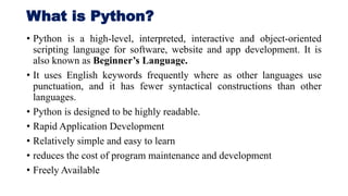 What is Python?
• Python is a high-level, interpreted, interactive and object-oriented
scripting language for software, website and app development. It is
also known as Beginner’s Language.
• It uses English keywords frequently where as other languages use
punctuation, and it has fewer syntactical constructions than other
languages.
• Python is designed to be highly readable.
• Rapid Application Development
• Relatively simple and easy to learn
• reduces the cost of program maintenance and development
• Freely Available
 