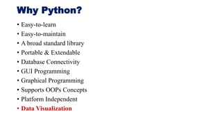 Why Python?
• Easy-to-learn
• Easy-to-maintain
• A broad standard library
• Portable & Extendable
• Database Connectivity
• GUI Programming
• Graphical Programming
• Supports OOPs Concepts
• Platform Independent
• Data Visualization
 