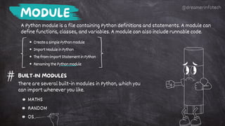 CreateasimplePythonmodule
ImportModuleinPython
Thefrom-importStatementinPython
RenamingthePythonmodule
MODULE
A Python module is a file containing Python definitions and statements. A module can
define functions, classes, and variables. A module can also include runnable code.
BUILT-IN MODULES
There are several built-in modules in Python, which you
can import whenever you like.
MATHS
RANDOM
OS
@dreamerinfotech
 