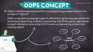 OBJECTS CLASS
INHERITANCE
ENCAPSULATION
ABSTRACTION
POLYMORPHISM
OOPS
CONCEPTS
Object-oriented programming (OOP) is a programming paradigm based on the
concept of "objects".
Python programming language supports different programming approaches like
functional programming, modular programming. One of the popular approaches
is object-oriented programming (OOP) to solve a programming problem is by
creating objects
OOPS CONCEPT
NOTE IT
@dreamerinfotech
 