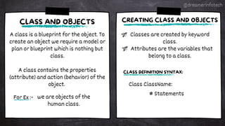 A class is a blueprint for the object. To
create an object we require a model or
plan or blueprint which is nothing but
class.
A class contains the properties
(attribute) and action (behavior) of the
object.
CLASS AND OBJECTS
For Ex :- we are objects of the
human class.
Classes are created by keyword
class.
Attributes are the variables that
belong to a class.
CREATING CLASS AND OBJECTS
Class ClassName:
# Statements
CLASS DEFINITION SYNTAX:
@dreamerinfotech
 
