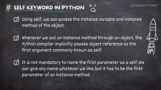 Using self, we can access the instance variable and instance
method of the object.
Whenever we call an instance method through an object, the
Python compiler implicitly passes object reference as the
first argument commonly known as self.
It is not mandatory to name the first parameter as a self. We
can give any name whatever we like, but it has to be the first
parameter of an instance method.
SELF KEYWORD IN PYTHON
@dreamerinfotech
 