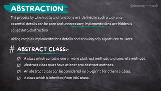 The process by which data and functions are defined in such a way only
essential details can be seen and unnecessary implementations are hidden is
called data abstraction
Hiding complex implementations details and showing only signatures to users
ABSTRACTION
ABSTRACT CLASS:-
A class which contains one or more abstract methods and concrete methods.
Abstract class must have atleast one abstract methods.
An abstract class can be considered as blueprint for others classes.
A class which is inherited from ABC class.
@dreamerinfotech
 