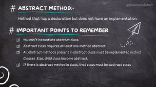 IMPORTANT POINTS TO REMEMBER
You can’t instantiate abstract class.
Abstract class requires at least one method abstract.
All abstract methods present in abstract class must be implemented in child
Classes .Else, child class become abstract.
If there is abstract method in class, that class must be abstract class
ABSTRACT METHOD:-
Method that has a declaration but does not have an implementation.
@dreamerinfotech
 