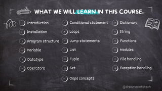 Introduction Conditional statement
Installation Loops
2 8
1 7
WHAT WE WILL LEARN IN THIS COURSE...
Program structure Jump statements
Variable List
4 10
3 9
Datatype Tuple
Operators Set
6 12
5 11
Dictionary
String
14
13
Functions
Modules
16
15
File handling
Exception handling
18
17
Oops concepts
19
@dreamerinfotech
 