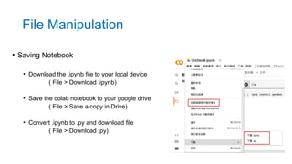 • Saving Notebook
• Download the .ipynb file to your local device
( File > Download .ipynb)
• Save the colab notebook to your google drive
( File > Save a copy in Drive)
• Convert .ipynb to .py and download file
( File > Download .py)
File Manipulation
 