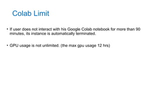 • If user does not interact with his Google Colab notebook for more than 90
minutes, its instance is automatically terminated.
• GPU usage is not unlimited. (the max gpu usage 12 hrs)
Colab Limit
 