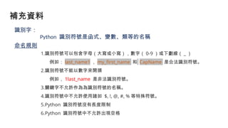 補充資料
(Slide Credit : Santy)
識別字：
Python 識別符號是函式、變數、類等的名稱
1.識別符號可以包含字母（大寫或小寫），數字（ 0-9 ）或下劃線（ _ ）
例如： last_name1 ， my_first_name 和 CapName 是合法識別符號。
2.識別符號不能以數字來開頭
例如， 1last_name 是非法識別符號。
3.關鍵字不允許作為為識別符號的名稱。
4.識別符號中不允許使用諸如 $, !, @, #, % 等特殊符號。
5.Python 識別符號沒有長度限制
6.Python 識別符號中不允許出現空格
命名規則
 