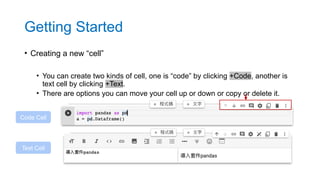 • Creating a new “cell”
• You can create two kinds of cell, one is “code” by clicking +Code, another is
text cell by clicking +Text.
• There are options you can move your cell up or down or copy or delete it.
Code Cell
Text Cell
Getting Started
 