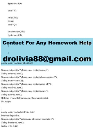 System.exit(0);
case 'S':
saves(list);
break;
case 'Q':
savesandquit(list);
System.exit(0);
}
}
}
public static void insert(List list){
System.out.println("please enter contact name:");
String name=sc.next();
System.out.println("please enter contact phone number:");
String phone=sc.next();
System.out.println("please enter contact email id:");
String email=sc.next();
System.out.println("please enter contact note:");
String note=sc.next();
Rolodex r=new Rolodex(name,phone,email,note);
list.add(r);
}
public static void deleted(List list){
boolean flag=false;
System.out.println("enter name of contact to delete :");
String dname=sc.next();
for(int i=0;i list){
 