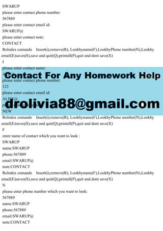 SWARUP
please enter contact phone number:
567889
please enter contact email id:
SWARUP@
please enter contact note:
CONTACT
Rolodex comands Insert(i),remove(R), Lookbyname(F),LookbyPhone number(N),Lookby
email(E)saves(S),save and quit(Q),printall(P),quit and dont save(X)
I
please enter contact name:
ALISA
please enter contact phone number:
123
please enter contact email id:
ALISE@
please enter contact note:
NEW
Rolodex comands Insert(i),remove(R), Lookbyname(F),LookbyPhone number(N),Lookby
email(E)saves(S),save and quit(Q),printall(P),quit and dont save(X)
F
enter name of contact which you want to look :
SWARUP
name:SWARUP
phone:567889
email:SWARUP@
note:CONTACT
Rolodex comands Insert(i),remove(R), Lookbyname(F),LookbyPhone number(N),Lookby
email(E)saves(S),save and quit(Q),printall(P),quit and dont save(X)
N
please enter phone number which you want to look:
567889
name:SWARUP
phone:567889
email:SWARUP@
note:CONTACT
 