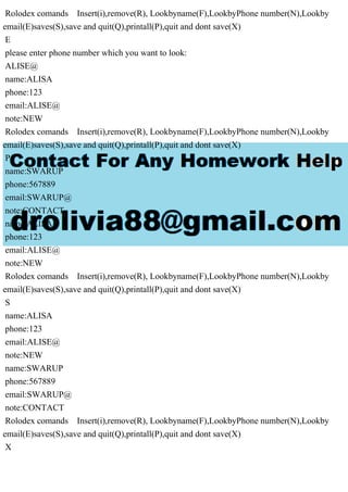 Rolodex comands Insert(i),remove(R), Lookbyname(F),LookbyPhone number(N),Lookby
email(E)saves(S),save and quit(Q),printall(P),quit and dont save(X)
E
please enter phone number which you want to look:
ALISE@
name:ALISA
phone:123
email:ALISE@
note:NEW
Rolodex comands Insert(i),remove(R), Lookbyname(F),LookbyPhone number(N),Lookby
email(E)saves(S),save and quit(Q),printall(P),quit and dont save(X)
P
name:SWARUP
phone:567889
email:SWARUP@
note:CONTACT
name:ALISA
phone:123
email:ALISE@
note:NEW
Rolodex comands Insert(i),remove(R), Lookbyname(F),LookbyPhone number(N),Lookby
email(E)saves(S),save and quit(Q),printall(P),quit and dont save(X)
S
name:ALISA
phone:123
email:ALISE@
note:NEW
name:SWARUP
phone:567889
email:SWARUP@
note:CONTACT
Rolodex comands Insert(i),remove(R), Lookbyname(F),LookbyPhone number(N),Lookby
email(E)saves(S),save and quit(Q),printall(P),quit and dont save(X)
X
 