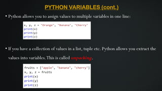 PYTHON VARIABLES (cont.)
• Python allows you to assign values to multiple variables in one line:
• If you have a collection of values in a list, tuple etc. Python allows you extract the
values into variables.This is called unpacking.
 