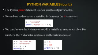 PYTHON VARIABLES (cont.)
• The Python print statement is often used to output variables.
• To combine both text and a variable, Python uses the + character:
• You can also use the + character to add a variable to another variable. For
numbers, the + character works as a mathematical operator
 