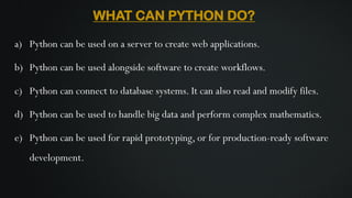 WHAT CAN PYTHON DO?
a) Python can be used on a server to create web applications.
b) Python can be used alongside software to create workflows.
c) Python can connect to database systems. It can also read and modify files.
d) Python can be used to handle big data and perform complex mathematics.
e) Python can be used for rapid prototyping, or for production-ready software
development.
 