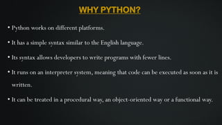 WHY PYTHON?
• Python works on different platforms.
• It has a simple syntax similar to the English language.
• Its syntax allows developers to write programs with fewer lines.
• It runs on an interpreter system, meaning that code can be executed as soon as it is
written.
• It can be treated in a procedural way, an object-oriented way or a functional way.
 