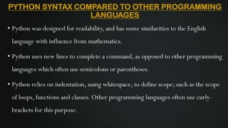 PYTHON SYNTAX COMPARED TO OTHER PROGRAMMING
LANGUAGES
• Python was designed for readability, and has some similarities to the English
language with influence from mathematics.
• Python uses new lines to complete a command, as opposed to other programming
languages which often use semicolons or parentheses.
• Python relies on indentation, using whitespace, to define scope; such as the scope
of loops, functions and classes. Other programming languages often use curly-
brackets for this purpose.
 
