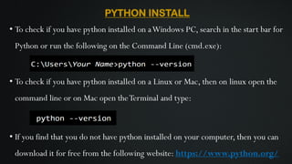 PYTHON INSTALL
• To check if you have python installed on aWindows PC, search in the start bar for
Python or run the following on the Command Line (cmd.exe):
• To check if you have python installed on a Linux or Mac, then on linux open the
command line or on Mac open theTerminal and type:
• If you find that you do not have python installed on your computer, then you can
download it for free from the following website: https://www.python.org/
 