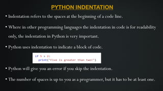 PYTHON INDENTATION
• Indentation refers to the spaces at the beginning of a code line.
• Where in other programming languages the indentation in code is for readability
only, the indentation in Python is very important.
• Python uses indentation to indicate a block of code.
• Python will give you an error if you skip the indentation.
• The number of spaces is up to you as a programmer, but it has to be at least one.
 