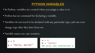 PYTHON VARIABLES
• In Python, variables are created when you assign a value to it.
• Python has no command for declaring a variable.
• Variables do not need to be declared with any particular type, and can even
change type after they have been set.
• Variable names are case-sensitive.
 