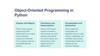 Object-Oriented Programming in
Python
Classes and Objects
Python's object-oriented
programming (OOP)
features allow you to create
custom data types
(classes) and instantiate
them as objects, which can
encapsulate data and
behavior.
Inheritance and
Polymorphism
Python's OOP support
extends to inheritance,
where classes can inherit
attributes and methods
from parent classes, and
polymorphism, where
objects can take on
different forms.
Encapsulation and
Abstraction
OOP principles like
encapsulation and
abstraction help you create
modular, maintainable, and
extensible code by hiding
implementation details and
exposing only the
necessary interfaces.
 