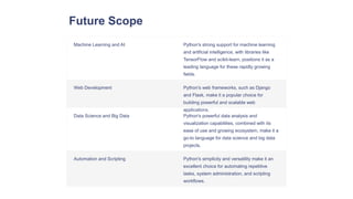 Future Scope
Machine Learning and AI Python's strong support for machine learning
and artificial intelligence, with libraries like
TensorFlow and scikit-learn, positions it as a
leading language for these rapidly growing
fields.
Web Development Python's web frameworks, such as Django
and Flask, make it a popular choice for
building powerful and scalable web
applications.
Data Science and Big Data Python's powerful data analysis and
visualization capabilities, combined with its
ease of use and growing ecosystem, make it a
go-to language for data science and big data
projects.
Automation and Scripting Python's simplicity and versatility make it an
excellent choice for automating repetitive
tasks, system administration, and scripting
workflows.
 