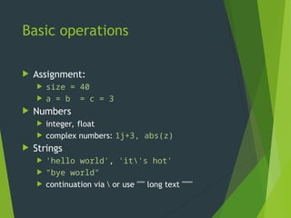 Basic operations
 Assignment:
 size = 40
 a = b = c = 3
 Numbers
 integer, float
 complex numbers: 1j+3, abs(z)
 Strings
 'hello world', 'it's hot'
 "bye world"
 continuation via  or use """ long text """"
 