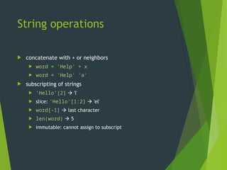 String operations
 concatenate with + or neighbors
 word = 'Help' + x
 word = 'Help' 'a'
 subscripting of strings
 'Hello'[2]  'l'
 slice: 'Hello'[1:2]  'el'
 word[-1]  last character
 len(word)  5
 immutable: cannot assign to subscript
 